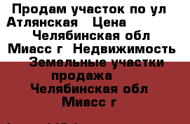 Продам участок по ул. Атлянская › Цена ­ 250 000 - Челябинская обл., Миасс г. Недвижимость » Земельные участки продажа   . Челябинская обл.,Миасс г.